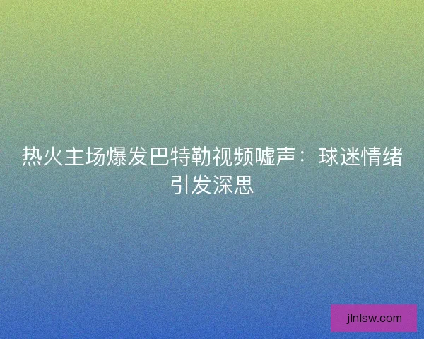 热火主场爆发巴特勒视频嘘声：球迷情绪引发深思
