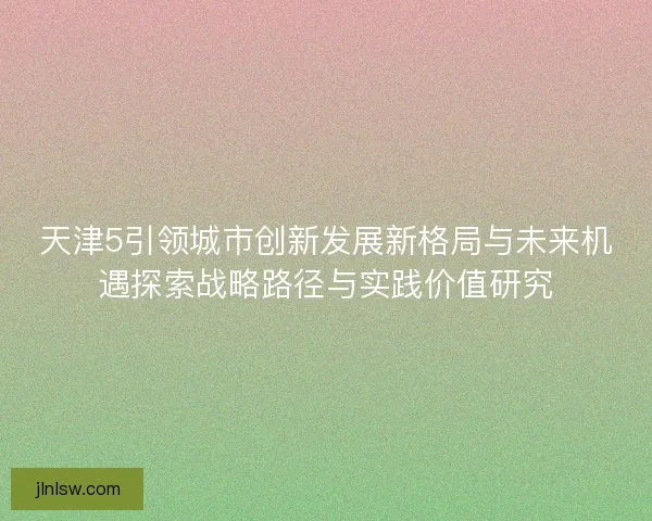天津5引领城市创新发展新格局与未来机遇探索战略路径与实践价值研究
