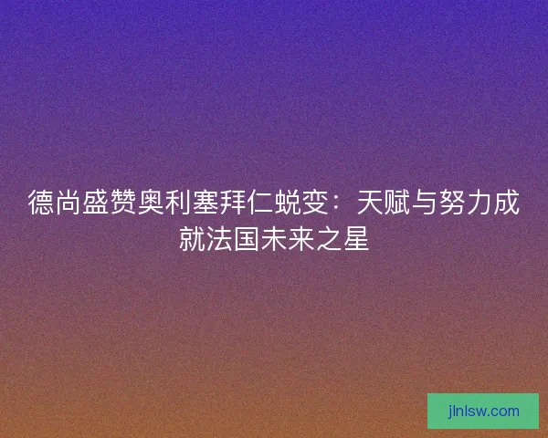 德尚盛赞奥利塞拜仁蜕变：天赋与努力成就法国未来之星