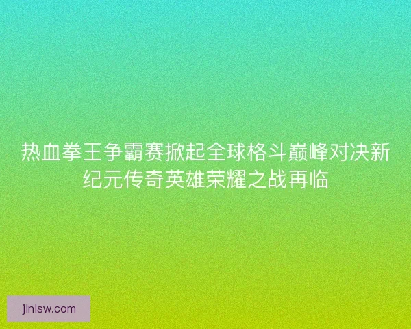 热血拳王争霸赛掀起全球格斗巅峰对决新纪元传奇英雄荣耀之战再临