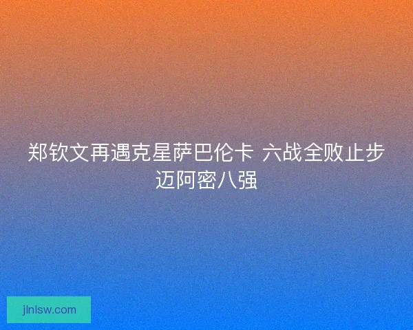 郑钦文再遇克星萨巴伦卡 六战全败止步迈阿密八强