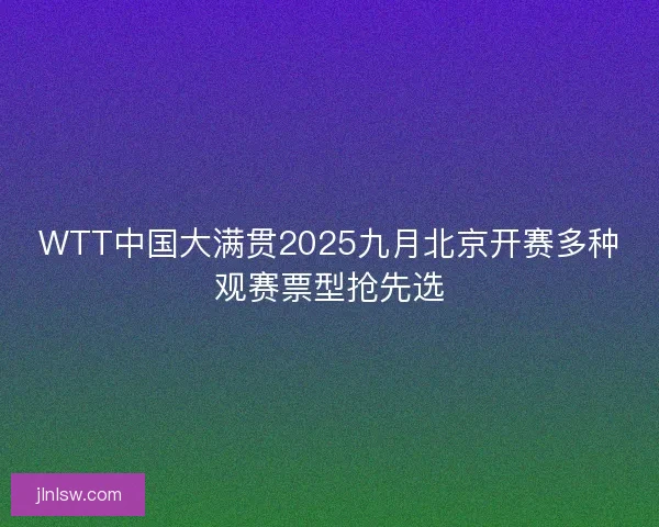 WTT中国大满贯2025九月北京开赛多种观赛票型抢先选