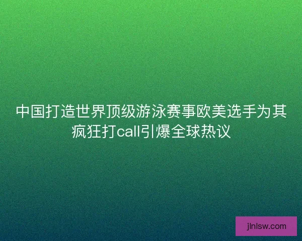 中国打造世界顶级游泳赛事欧美选手为其疯狂打call引爆全球热议