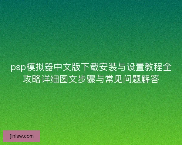 psp模拟器中文版下载安装与设置教程全攻略详细图文步骤与常见问题解答