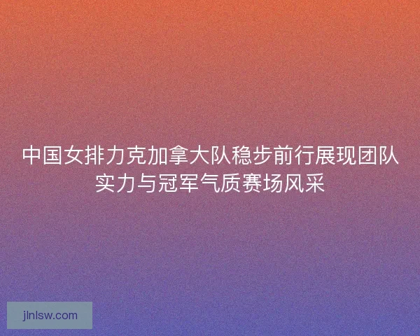 中国女排力克加拿大队稳步前行展现团队实力与冠军气质赛场风采