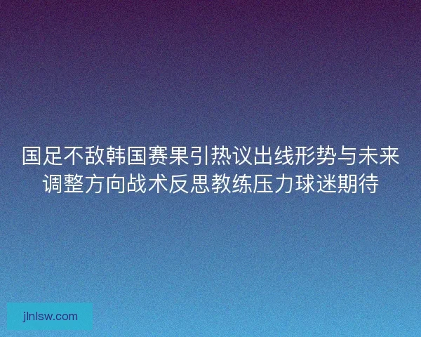 国足不敌韩国赛果引热议出线形势与未来调整方向战术反思教练压力球迷期待