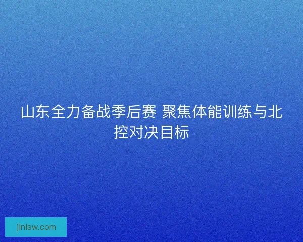 山东全力备战季后赛 聚焦体能训练与北控对决目标