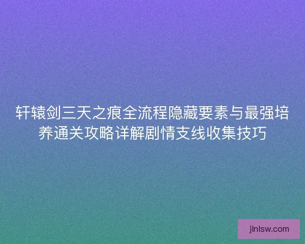 轩辕剑三天之痕全流程隐藏要素与最强培养通关攻略详解剧情支线收集技巧