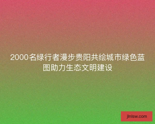 2000名绿行者漫步贵阳共绘城市绿色蓝图助力生态文明建设
