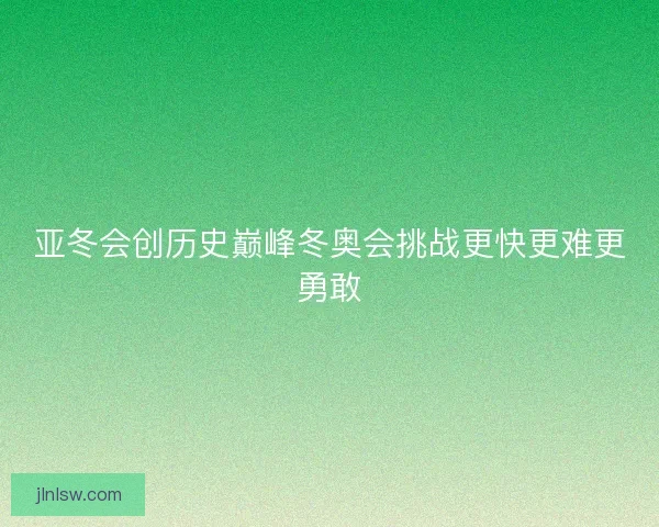 亚冬会创历史巅峰冬奥会挑战更快更难更勇敢