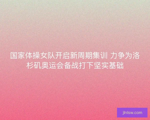 国家体操女队开启新周期集训 力争为洛杉矶奥运会备战打下坚实基础