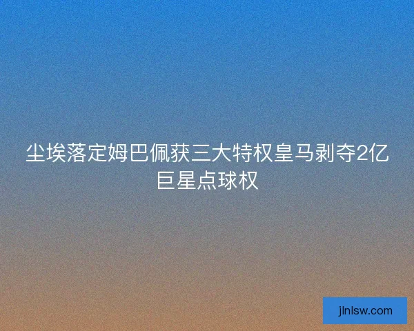 尘埃落定姆巴佩获三大特权皇马剥夺2亿巨星点球权