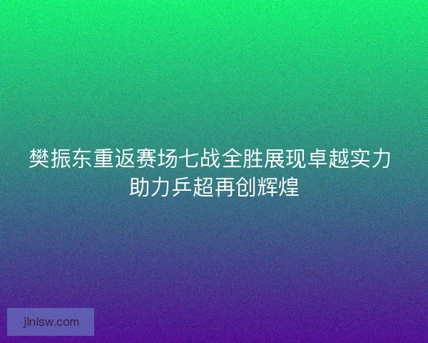樊振东重返赛场七战全胜展现卓越实力 助力乒超再创辉煌