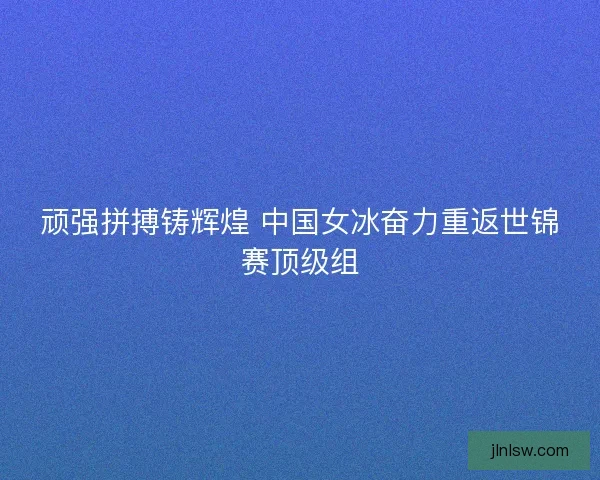 顽强拼搏铸辉煌 中国女冰奋力重返世锦赛顶级组