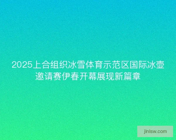 2025上合组织冰雪体育示范区国际冰壶邀请赛伊春开幕展现新篇章
