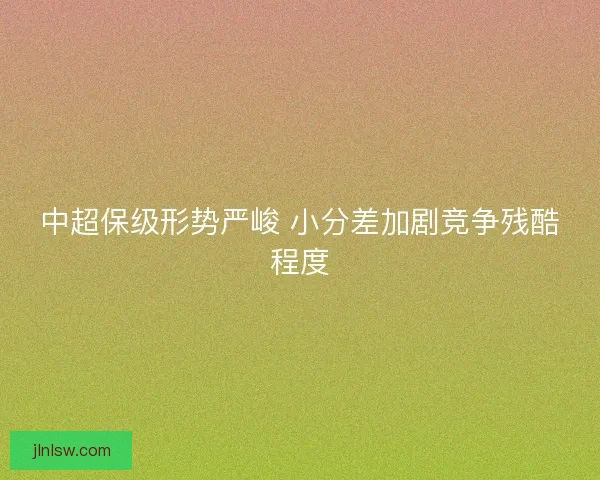 中超保级形势严峻 小分差加剧竞争残酷程度