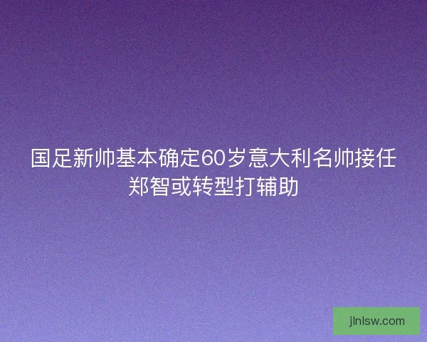 国足新帅基本确定60岁意大利名帅接任郑智或转型打辅助