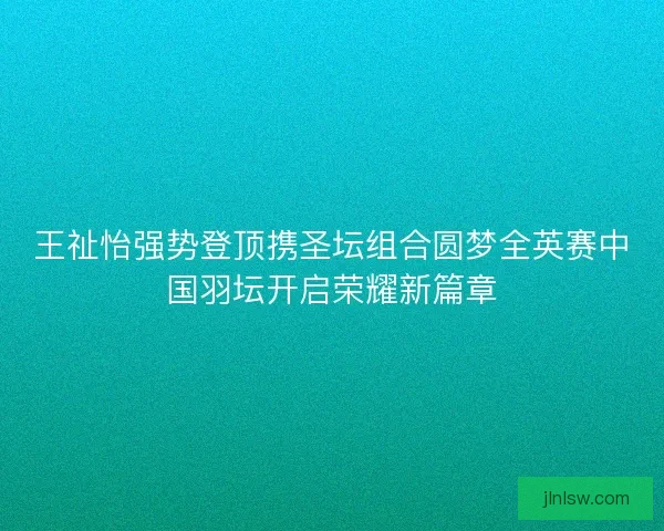 王祉怡强势登顶携圣坛组合圆梦全英赛中国羽坛开启荣耀新篇章