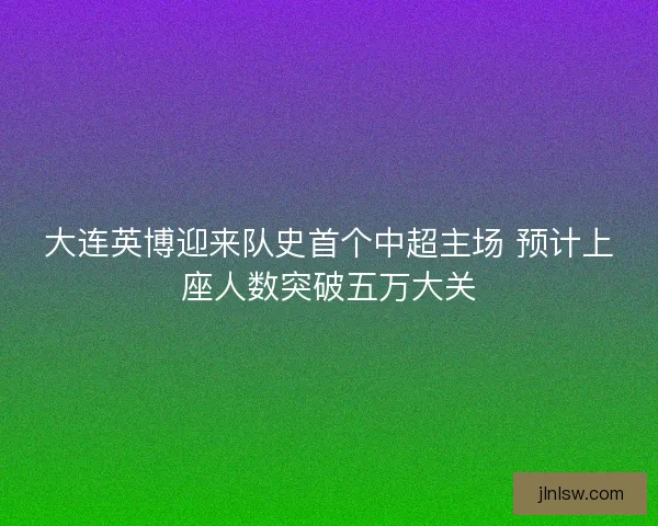 大连英博迎来队史首个中超主场 预计上座人数突破五万大关
