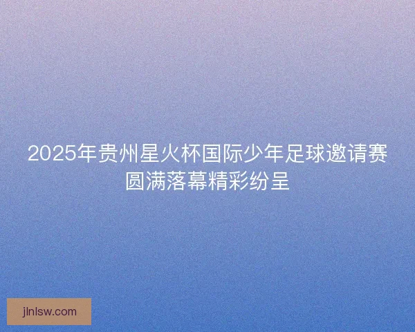 2025年贵州星火杯国际少年足球邀请赛圆满落幕精彩纷呈