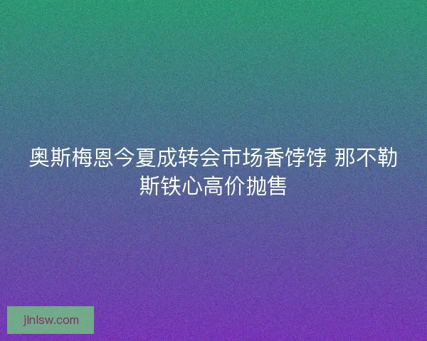 奥斯梅恩今夏成转会市场香饽饽 那不勒斯铁心高价抛售