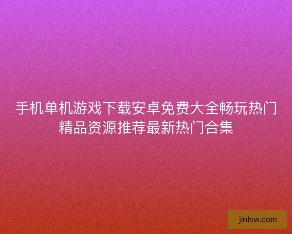 手机单机游戏下载安卓免费大全畅玩热门精品资源推荐最新热门合集