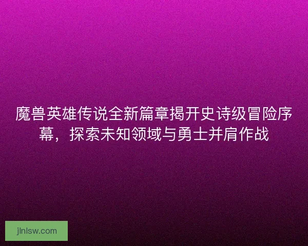 魔兽英雄传说全新篇章揭开史诗级冒险序幕，探索未知领域与勇士并肩作战