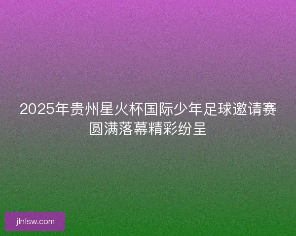 2025年贵州星火杯国际少年足球邀请赛圆满落幕精彩纷呈