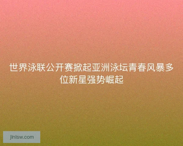 世界泳联公开赛掀起亚洲泳坛青春风暴多位新星强势崛起