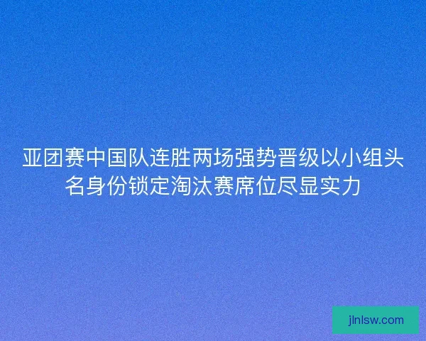 亚团赛中国队连胜两场强势晋级以小组头名身份锁定淘汰赛席位尽显实力