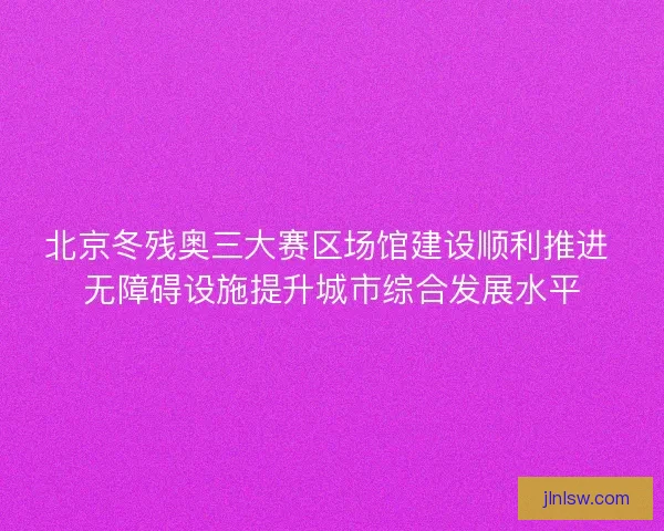 北京冬残奥三大赛区场馆建设顺利推进 无障碍设施提升城市综合发展水平
