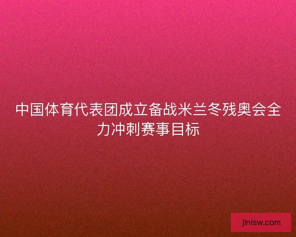 中国体育代表团成立备战米兰冬残奥会全力冲刺赛事目标