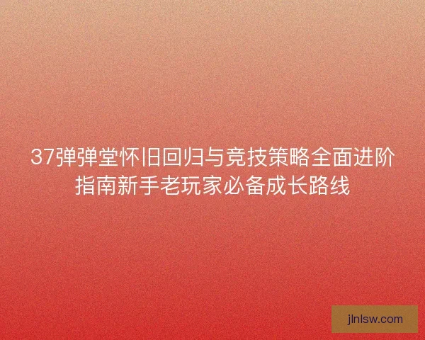 37弹弹堂怀旧回归与竞技策略全面进阶指南新手老玩家必备成长路线