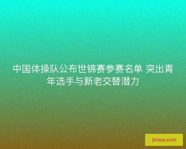 中国体操队公布世锦赛参赛名单 突出青年选手与新老交替潜力
