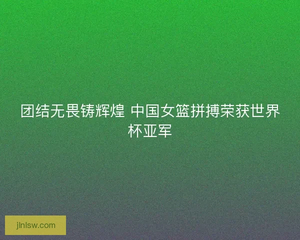 团结无畏铸辉煌 中国女篮拼搏荣获世界杯亚军