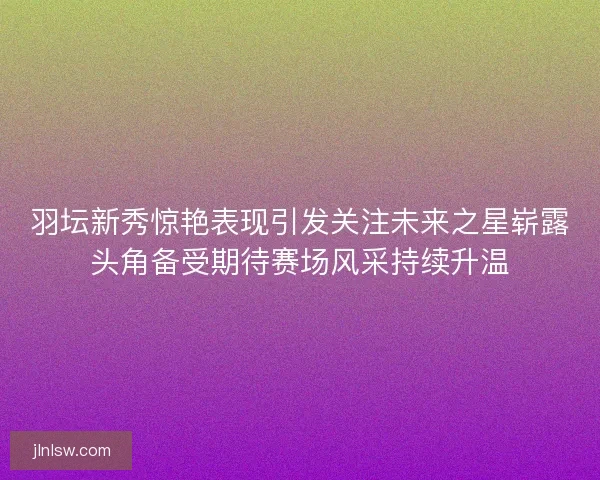 羽坛新秀惊艳表现引发关注未来之星崭露头角备受期待赛场风采持续升温
